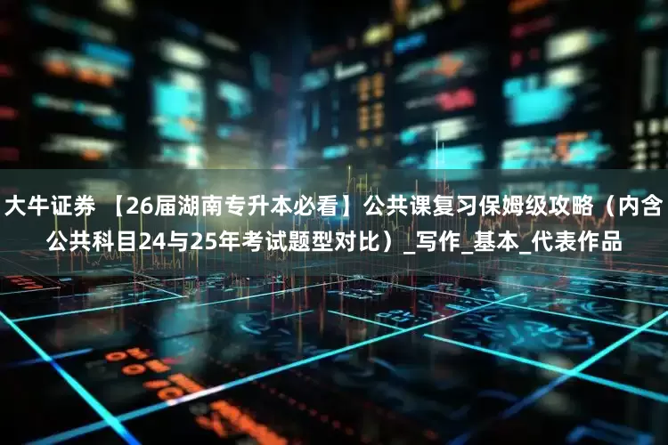 大牛证券 【26届湖南专升本必看】公共课复习保姆级攻略（内含公共科目24与25年考试题型对比）_写作_基本_代表作品