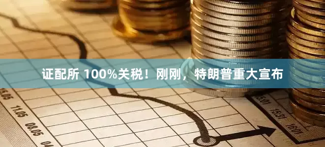 证配所 100%关税！刚刚，特朗普重大宣布