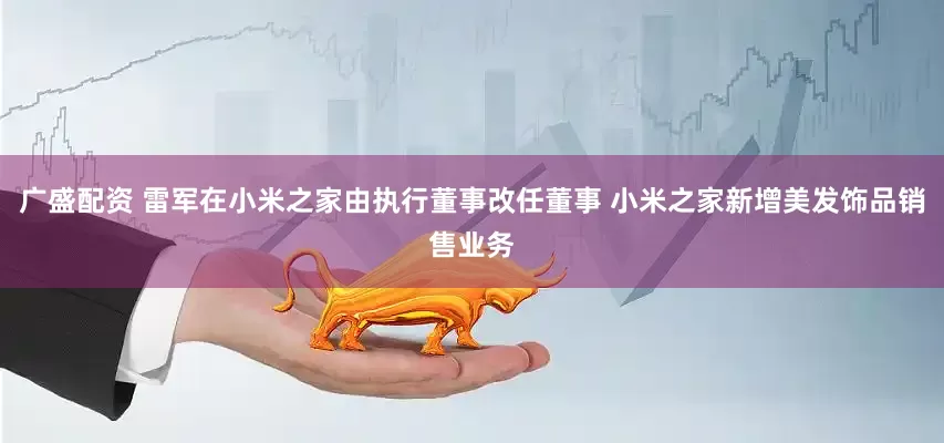 广盛配资 雷军在小米之家由执行董事改任董事 小米之家新增美发饰品销售业务