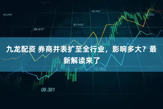 九龙配资 券商并表扩至全行业，影响多大？最新解读来了