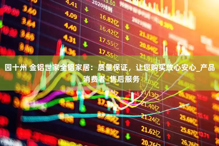 园十州 金铝世家全铝家居：质量保证，让您购买放心安心_产品_消费者_售后服务