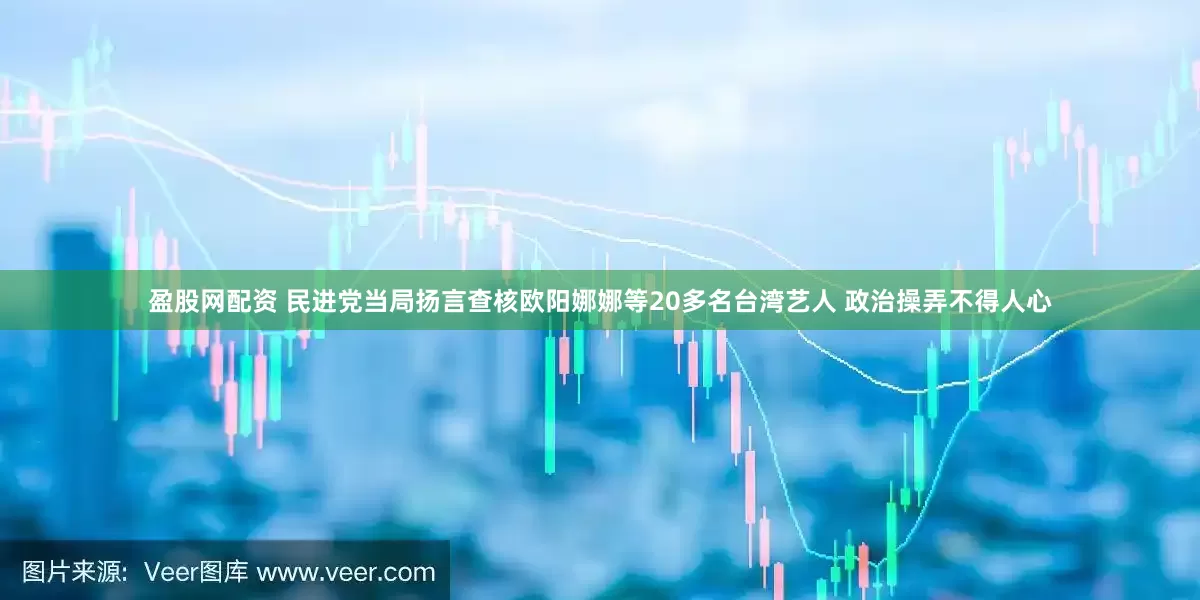 盈股网配资 民进党当局扬言查核欧阳娜娜等20多名台湾艺人 政治操弄不得人心