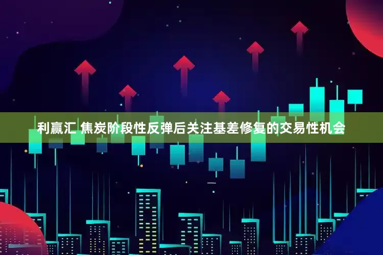 利赢汇 焦炭阶段性反弹后关注基差修复的交易性机会