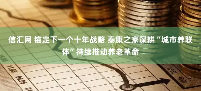 信汇网 锚定下一个十年战略 泰康之家深耕“城市养联体”持续推动养老革命