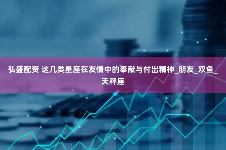 弘盛配资 这几类星座在友情中的奉献与付出精神_朋友_双鱼_天秤座