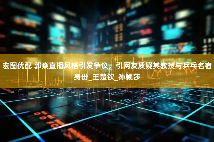 宏图优配 郭焱直播风格引发争议，引网友质疑其教授与乒乓名宿身份_王楚钦_孙颖莎