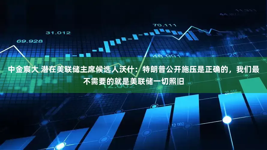 中金宸大 潜在美联储主席候选人沃什：特朗普公开施压是正确的，我们最不需要的就是美联储一切照旧