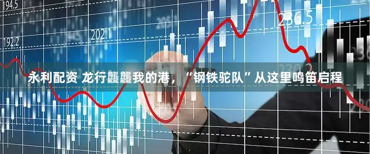 永利配资 龙行龘龘我的港，“钢铁驼队”从这里鸣笛启程