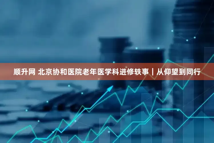 顺升网 北京协和医院老年医学科进修轶事｜从仰望到同行