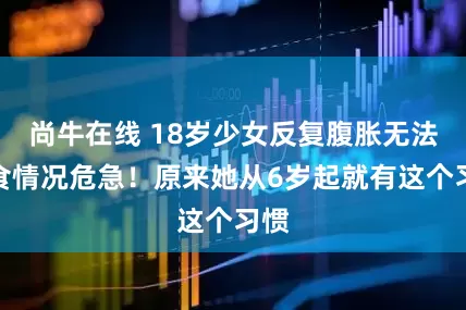 尚牛在线 18岁少女反复腹胀无法进食情况危急！原来她从6岁起就有这个习惯