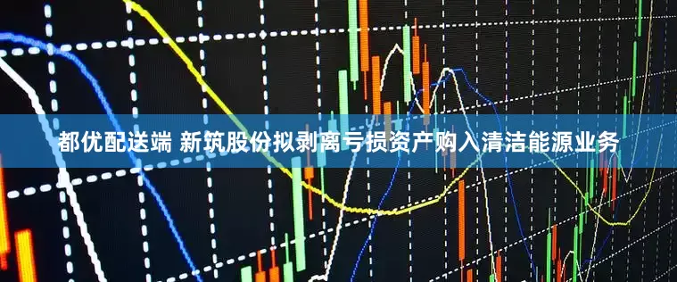 都优配送端 新筑股份拟剥离亏损资产购入清洁能源业务