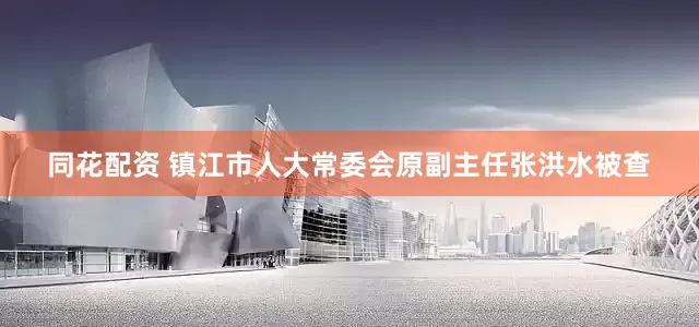 同花配资 镇江市人大常委会原副主任张洪水被查