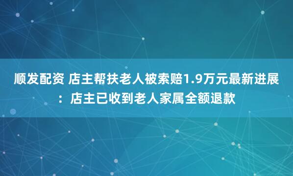 顺发配资 店主帮扶老人被索赔1.9万元最新进展：店主已收到老人家属全额退款